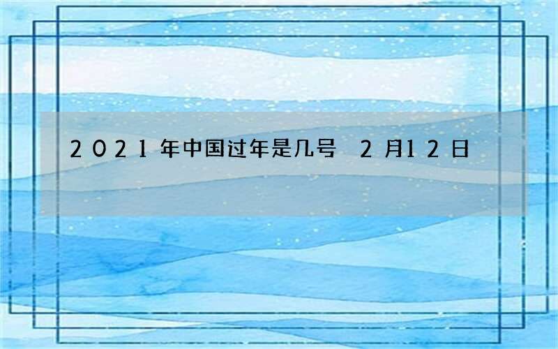 2021年中国过年是几号 2月12日